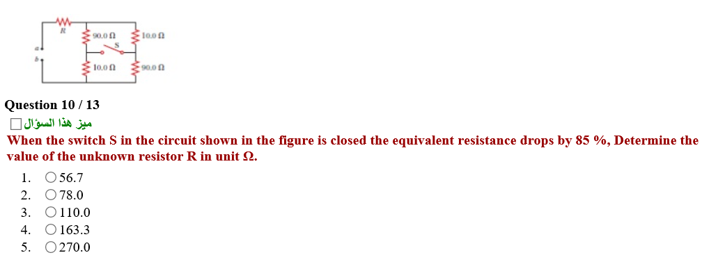 S0.0n
E10.00
10.0n
90.0n
Question 10 /13
ميز هذا السؤال
When the switch S in the circuit shown in the figure is closed the equivalent resistance drops by 85 %, Determine the
value of the unknown resistor R in unit Q.
1. O 56.7
2. O78.0
3. O110.0
O 163.3
O 270.0
4.
5.
