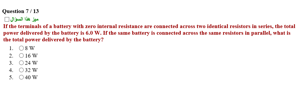Question 7/ 13
ميز هذا السؤال
If the terminals of a battery with zero internal resistance are connected across two identical resistors in series, the total
power delivered by the battery is 6.0 W. If the same battery is connected across the same resistors in parallel, what is
the total power delivered by the battery?
1. 08 W
2. O 16 W
3. O 24 W
O 32 W
O 40 W
4.
5.
