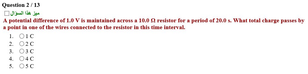 A potential difference of 1.0 V is maintained across a 10.0 Q resistor for a period of 20.0 s. What total charge passes by
a point in one of the wires connected to the resistor in this time interval.
1. Q1C
2. O2C
3. ОЗС
4. 04C
5. 05 C
