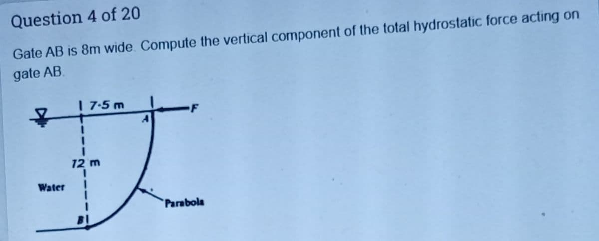 Question 4 of 20
Gate AB is 8m wide. Compute the vertical component of the total hydrostatic force acting on
gate AB.
| 7-5 m
3D
12 m
Water
Parabola
