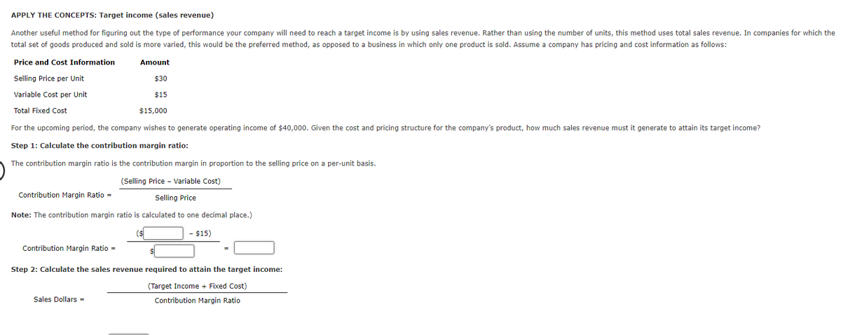 APPLY THE CONCEPTS: Target income (sales revenue)
Another useful method for figuring out the type of performance your company will need to reach a target income is by using sales revenue. Rather than using the number of units, this method uses total sales revenue. In companies for which the
total set of goods produced and sold is more varied, this would be the preferred method, as opposed to a business in which only one product is sold. Assume a company has pricing and cost information as follows:
Price and Cost Information
Amount
Selling Price per Unit
$30
Variable Cost per Unit
$15
Total Fixed Cost
$15,000
For the upcoming period, the company wishes to generate operating income of $40,000. Given the cost and pricing structure for the company's product, how much sales revenue must it generate to attain its target income?
Step 1: Calculate the contribution margin ratio:
The contribution margin ratio is the contribution margin in proportion to the selling price on a per-unit basis.
(Selling Price - Variable Cost)
Contribution Margin Ratio =
Selling Price
Note: The contribution margin ratio is calculated to one decimal place.)
($
- $15)
Contribution Margin Ratio =
Step 2: Calculate the sales revenue required to attain the target income:
(Target Income + Fixed Cost)
Sales Dollars =
Contribution Margin Ratio
