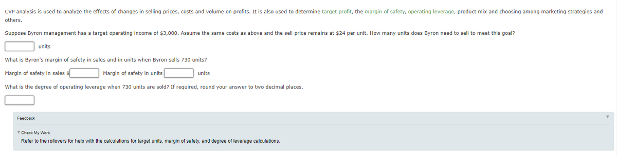 CVP analysis is used to analyze the effects of changes in selling prices, costs and volume on profits. It is also used to determine target profit, the margin of safety, operating leverage, product mix and choosing among marketing strategies and
others.
Suppose Byron management has a target operating income of $3,000. Assume the same costs as above and the sell price remains at $24 per unit. How many units does Byron need to sell to meet this goal?
units
What is Byron's margin of safety in sales and in units when Byron sells 730 units?
Margin of safety in sales $
Margin of safety in units
units
What is the degree of operating leverage when 730 units are sold? If required, round your answer to two decimal places.
Feedback
V Check My Work
Refer to the rollovers for help with the calculations for target units, margin of safety, and degree of leverage calculations.
