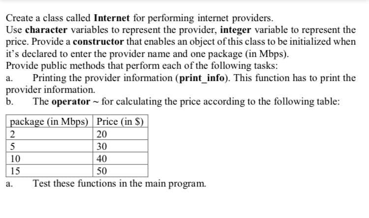 Create a class called Internet for performing internet providers.
Use character variables to represent the provider, integer variable to represent the
price. Provide a constructor that enables an object of this class to be initialized when
it's declared to enter the provider name and one package (in Mbps).
Provide public methods that perform each of the following tasks:
Printing the provider information (print_info). This function has to print the
provider information.
b.
а.
The operator - for calculating the price according to the following table:
package (in Mbps) Price (in $)
2
20
5
30
10
40
15
50
а.
Test these functions in the main program.
