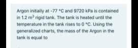 Argan initially at -77 "C and 9720 kPa is contained
in 1.2 m rigid tank. The tank is heated until the
temperature in the tank rises to 0 "C. Using the
generalized charts, the mass of the Argon in the
tank is equal to
