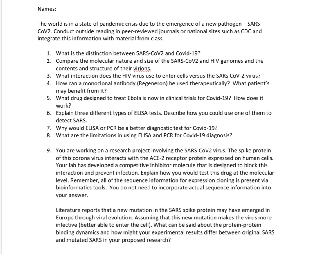 Names:
The world is in a state of pandemic crisis due to the emergence of a new pathogen – SARS
CoV2. Conduct outside reading in peer-reviewed journals or national sites such as CDC and
integrate this information with material from class.
1. What is the distinction between SARS-COV2 and Covid-19?
2. Compare the molecular nature and size of the SARS-COV2 and HIV genomes and the
contents and structure of their virions.
3. What interaction does the HIV virus use to enter cells versus the SARS CoV-2 virus?
4. How can a monoclonal antibody (Regeneron) be used therapeutically? What patient's
may benefit from it?
5. What drug designed to treat Ebola is now in clinical trials for Covid-19? How does it
work?
6. Explain three different types of ELISA tests. Describe how you could use one of them to
detect SARS.
7. Why would ELISA or PCR be a better diagnostic test for Covid-19?
8. What are the limitations in using ELISA and PCR for Covid-19 diagnosis?
9. You are working on a research project involving the SARS-COV2 virus. The spike protein
of this corona virus interacts with the ACE-2 receptor protein expressed on human cells.
Your lab has developed a competitive inhibitor molecule that is designed to block this
interaction and prevent infection. Explain how you would test this drug at the molecular
level. Remember, all of the sequence information for expression cloning is present via
bioinformatics tools. You do not need to incorporate actual sequence information into
your answer.
Literature reports that a new mutation in the SARS spike protein may have emerged in
Europe through viral evolution. Assuming that this new mutation makes the virus more
infective (better able to enter the cell). What can be said about the protein-protein
binding dynamics and how might your experimental results differ between original SARS
and mutated SARS in your proposed research?
