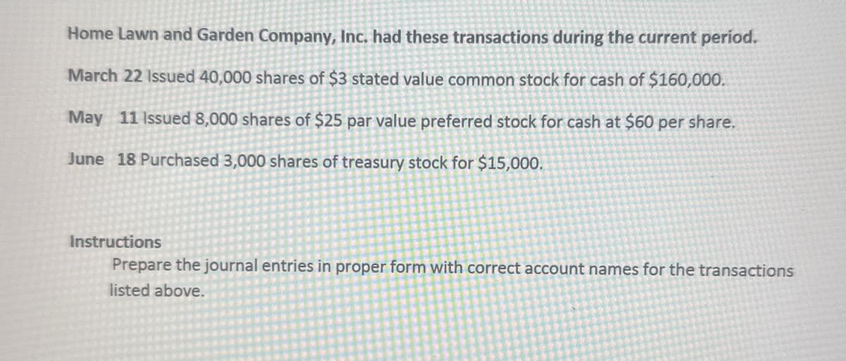 Home Lawn and Garden Company, Inc. had these transactions during the current period.
March 22 Issued 40,000 shares of $3 stated value common stock for cash of $160,000.
May 11 Issued 8,000 shares of $25 par value preferred stock for cash at $60 per share.
June 18 Purchased 3,000 shares of treasury stock for $15,000.
Instructions
Prepare the journal entries in proper form with correct account names for the transactions
listed above.