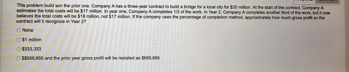 This problem build son the prior one. Company A has a three-year contract to build a bridge for a local city for $20 million. At the start of the contract, Company A
estimates the total costs will be $17 million. In year one, Company A completes 1/3 of the work. In Year 2, Company A completes another third of the work, but it now
believes the total costs will be $18 million, not $17 million. If the company uses the percentage of completion method, approximately how much gross profit on the
contract will it recognize in Year 2?
None
O $1 million
$333,333
$$666,666 and the prior year gross profit will be restated as $666,666