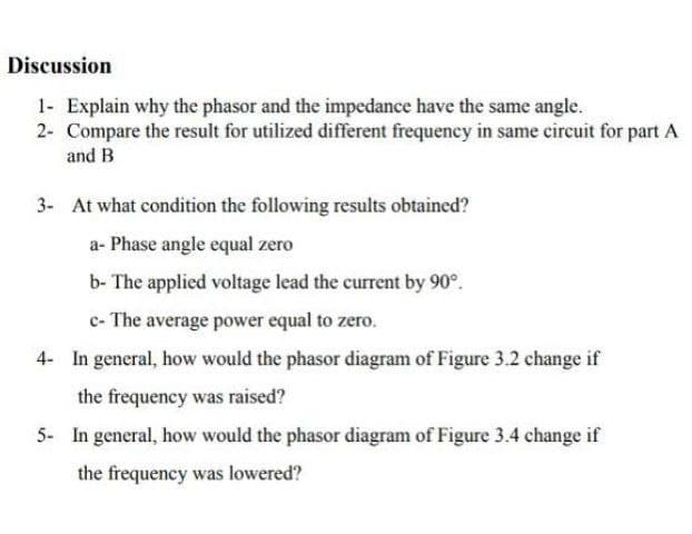 Discussion
1- Explain why the phasor and the impedance have the same angle.
2- Compare the result for utilized different frequency in same circuit for part A
and B
3- At what condition the following results obtained?
a- Phase angle equal zero
b- The applied voltage lead the current by 90°.
c- The average power equal to zero.
4- In general, how would the phasor diagram of Figure 3.2 change if
the frequency was raised?
5- In general, how would the phasor diagram of Figure 3.4 change if
the frequency was lowered?
