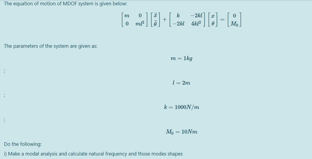 The equation of motion of MDOF system is given below:
k
-2kl
т
+
-2kl 4kl?
The parameters of the system are given as:
1kg
m =
l = 2m
k = 1000N/m
Mo = 10NM
Do the following:
i) Make a modal analysis and calculate natural frequency and those modes shapes
