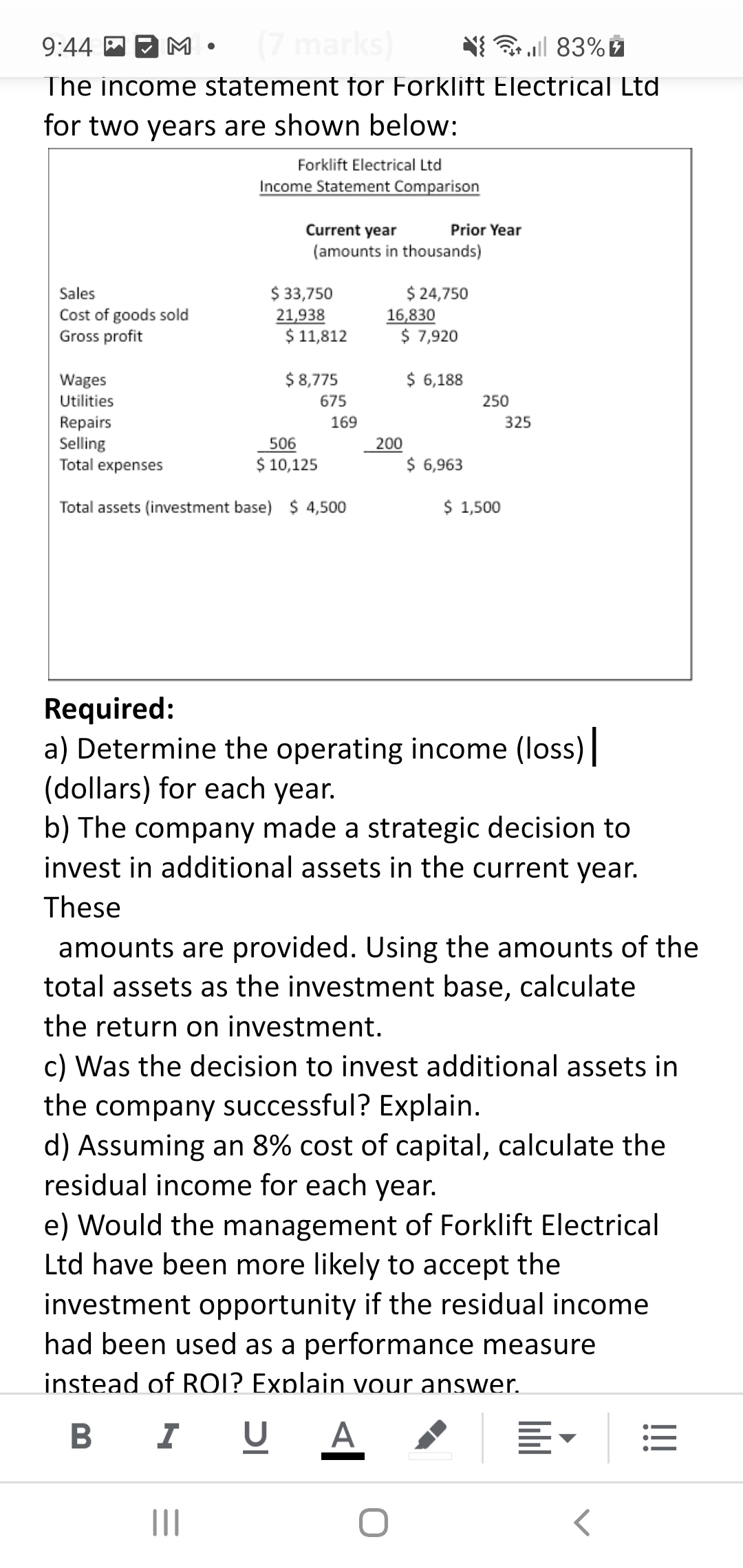 9:44 P D M
(7
all 83%
The income statement for Forklift Electrical Ltd
for two years are shown below:
Forklift Electrical Ltd
Income Statement Comparison
Current year
Prior Year
(amounts in thousands)
$ 33,750
21,938
$ 11,812
$ 24,750
16,830
$ 7,920
Sales
Cost of goods sold
Gross profit
Wages
$ 8,775
$ 6,188
Utilities
675
250
Repairs
Selling
Total expenses
169
325
506
200
$ 10,125
$ 6,963
Total assets (investment base) $ 4,500
$ 1,500
Required:
a) Determine the operating income (loss)
(dollars) for each year.
b) The company made a strategic decision to
invest in additional assets in the current year.
These
amounts are provided. Using the amounts of the
total assets as the investment base, calculate
the return on investment.
c) Was the decision to invest additional assets in
the company successful? Explain.
d) Assuming an 8% cost of capital, calculate the
residual income for each year.
e) Would the management of Forklift Electrical
Ltd have been more likely to accept the
investment opportunity if the residual income
had been used as a performance measure
instead of ROI? Explain vour answer.
I U
A
!!!
