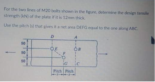For the two lines of M20 bolts shown in the figure, determine the design tensile
strength (kN) of the plate if it is 12mm thick.
Use the pitch (s) that gives it a net area DEFG equal to the one along ABC.
D
50
3.
50
50
IG ic
Pitch Pitch
