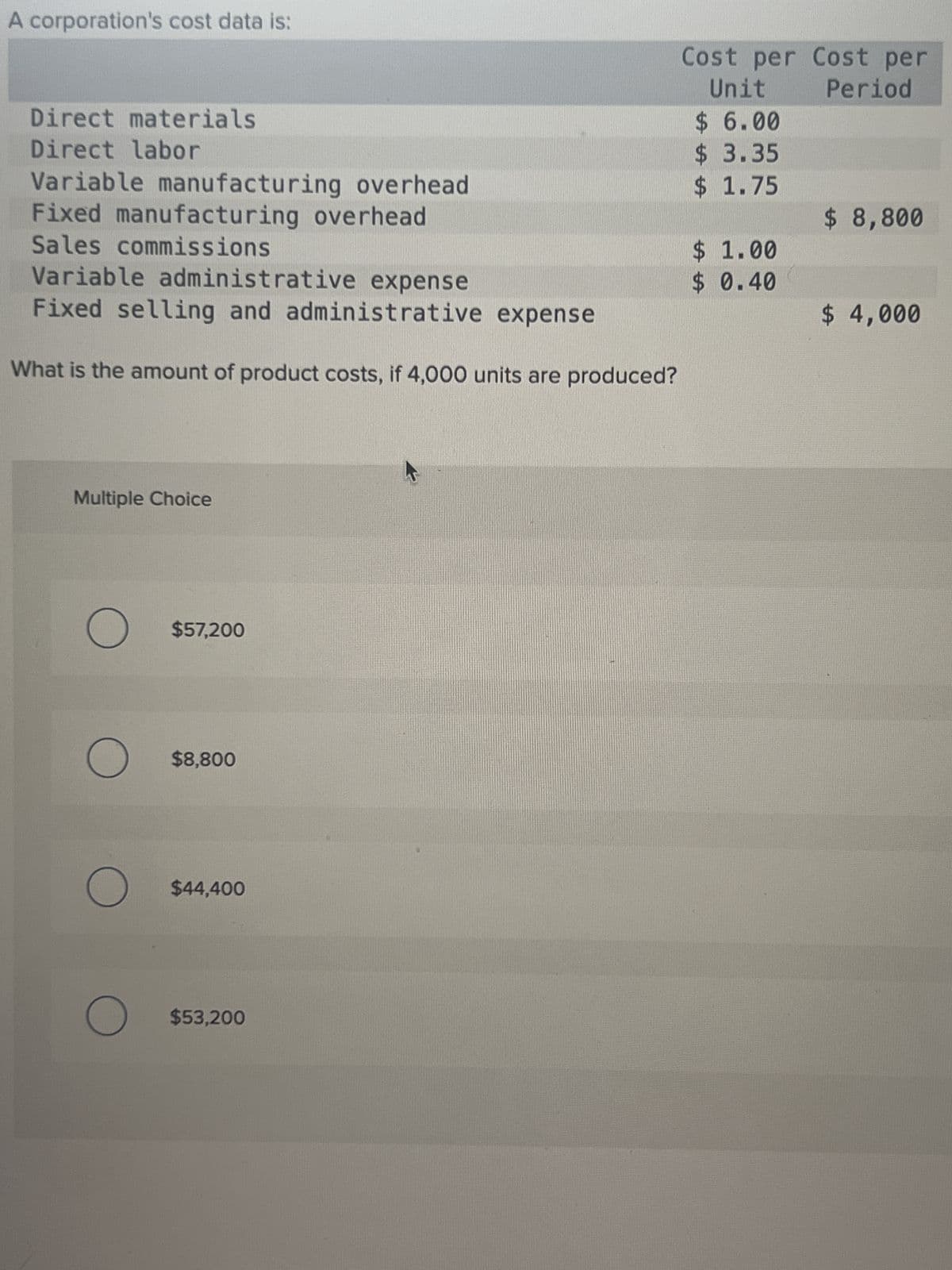 A corporation's cost data is:
Direct materials
Direct labor
Variable manufacturing overhead
Fixed manufacturing overhead
Sales commissions
Variable administrative expense
Fixed selling and administrative expense
What is the amount of product costs, if 4,000 units are produced?
Multiple Choice
O
O
O
O
$57,200
$8,800
$44,400
$53,200
Cost per Cost per
Unit Period
$ 6.00
$ 3.35
$ 1.75
$
1.00
$ 0.40
$ 8,800
$ 4,000