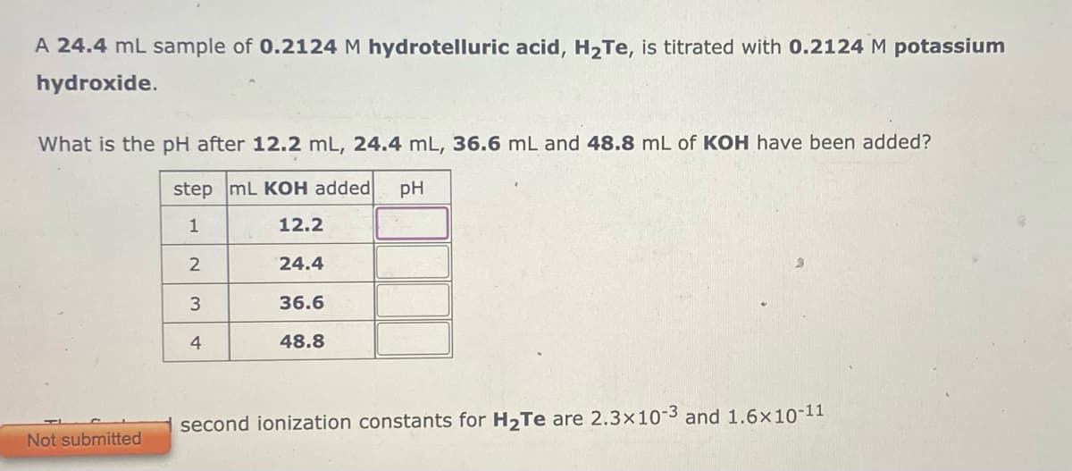 A 24.4 mL sample of 0.2124 M hydrotelluric acid, H₂Te, is titrated with 0.2124 M potassium
hydroxide.
What is the pH after 12.2 mL, 24.4 mL, 36.6 mL and 48.8 mL of KOH have been added?
step mL KOH added pH
1
12.2
24.4
36.6
48.8
Not submitted
2
3
4
second ionization constants for H₂Te are 2.3x10-3 and 1.6×10-11