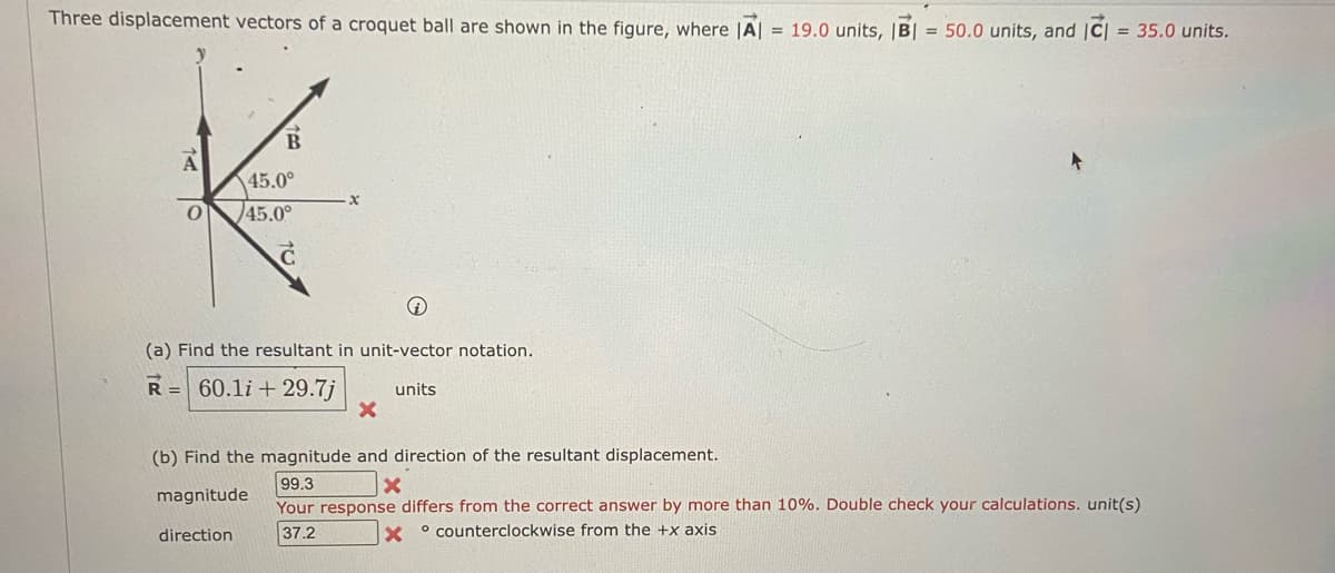 Three displacement vectors of a croquet ball are shown in the figure, where |A| = 19.0 units, |B| = 50.0 units, and |C| = 35.0 units.
A
0
45.0°
45.0°
i
(a) Find the resultant in unit-vector notation.
R= 60.1i+29.7j units
X
(b) Find the magnitude and direction of the resultant displacement.
99.3
x
magnitude
Your response differs from the correct answer by more than 10%. Double check your calculations. unit(s)
direction
37.2
Xcounterclockwise from the +x axis