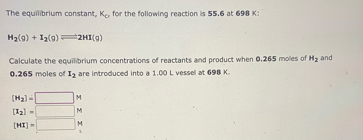 The equilibrium constant, Kc, for the following reaction is 55.6 at 698 K:
H₂(g) + I₂(g) =2HI(g)
Calculate the equilibrium concentrations of reactants and product when 0.265 moles of H₂ and
0.265 moles of I2 are introduced into a 1.00 L vessel at 698 K.
[H₂] =
[12]
[HI]
=
M
M
Σ Σ
M