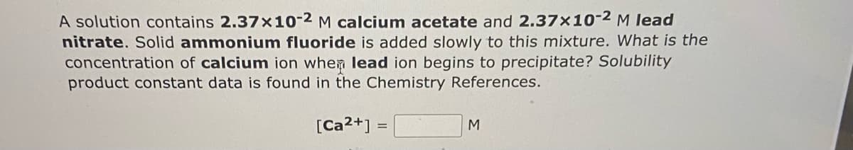 A solution contains 2.37x10-2 M calcium acetate and 2.37x10-² M lead
nitrate. Solid ammonium fluoride is added slowly to this mixture. What is the
concentration of calcium ion when lead ion begins to precipitate? Solubility
product constant data is found in the Chemistry References.
[Ca2+] =
M