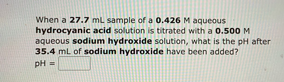 When a 27.7 mL sample of a 0.426 M aqueous
hydrocyanic acid solution is titrated with a 0.500 M
aqueous sodium hydroxide solution, what is the pH after
35.4 mL of sodium hydroxide have been added?
pH
=