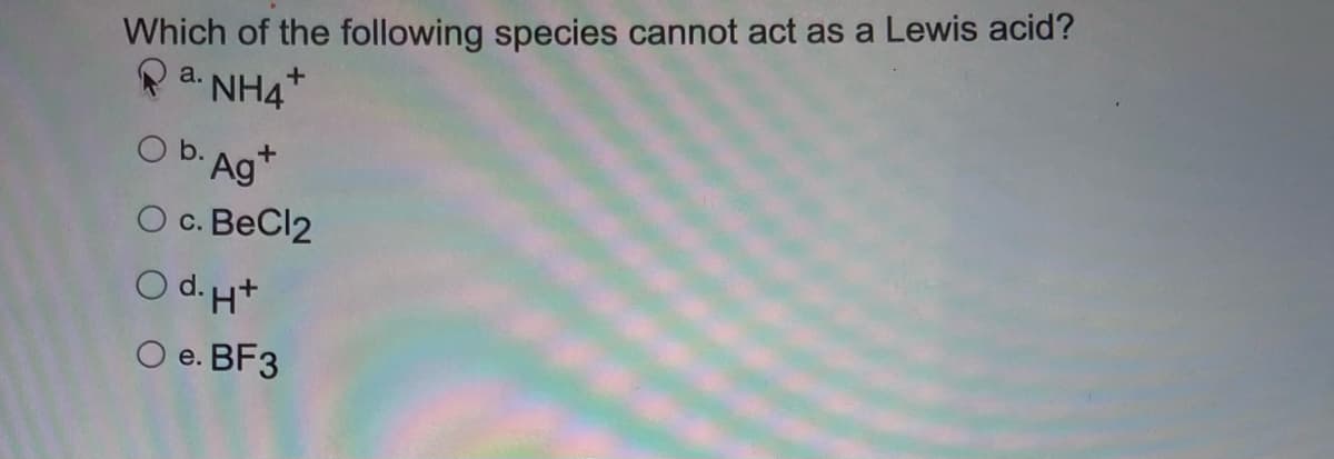 Which of the following species cannot act as a Lewis acid?
a. NH4
+
Ob. Agt
O c. BeCl2
Od. H+
O e. BF3