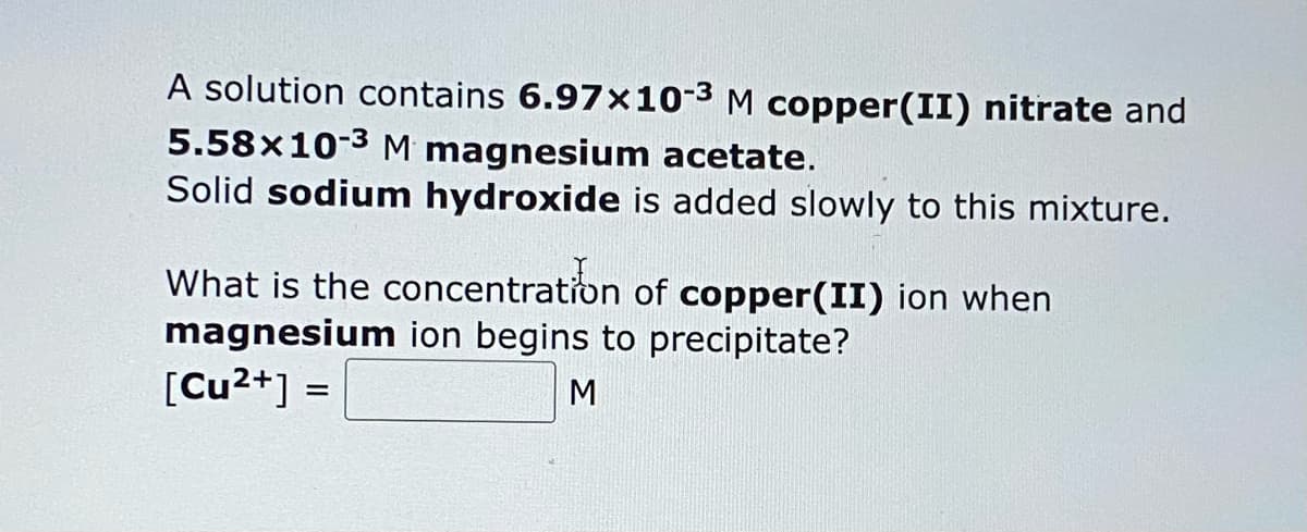 A solution contains 6.97x10-3 M copper(II) nitrate and
5.58x10-3 M magnesium acetate.
Solid sodium hydroxide is added slowly to this mixture.
What is the concentration of copper(II) ion when
magnesium ion begins to precipitate?
[Cu²+] =
M