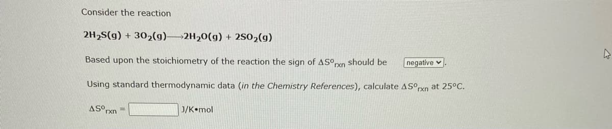 Consider the reaction
2H₂S(g) + 30₂(g) 2H₂O(g) + 250₂(g)
Based upon the stoichiometry of the reaction the sign of ASOrxn should be
Using standard thermodynamic data (in the Chemistry References), calculate ASºrn at 25°C.
ASOrxn
J/K mol
negative.