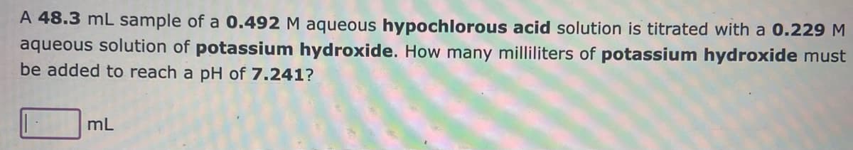 A 48.3 mL sample of a 0.492 M aqueous hypochlorous acid solution is titrated with a 0.229 M
aqueous solution of potassium hydroxide. How many milliliters of potassium hydroxide must
be added to reach a pH of 7.241?
mL