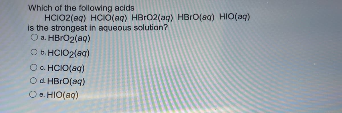 Which of the following acids
HCIO2(aq) HCIO(aq) HBrO2(aq) HBrO(aq) HIO(aq)
is the strongest in aqueous solution?
a. HBrO2(aq)
b. HCIO2(aq)
O c. HCIO(aq)
d. HBrO(aq)
O e. HIO(aq)