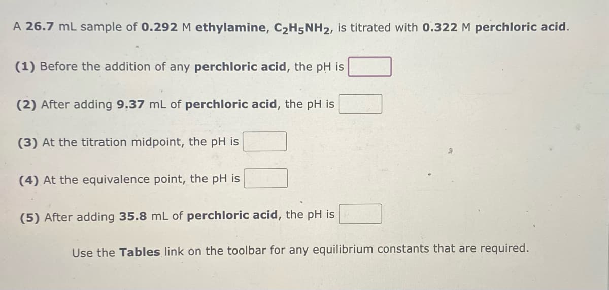 A 26.7 mL sample of 0.292 M ethylamine, C₂H5NH2, is titrated with 0.322 M perchloric acid.
(1) Before the addition of any perchloric acid, the pH is
(2) After adding 9.37 mL of perchloric acid, the pH is
(3) At the titration midpoint, the pH is
(4) At the equivalence point, the pH is
(5) After adding 35.8 mL of perchloric acid, the pH is
Use the Tables link on the toolbar for any equilibrium constants that are required.