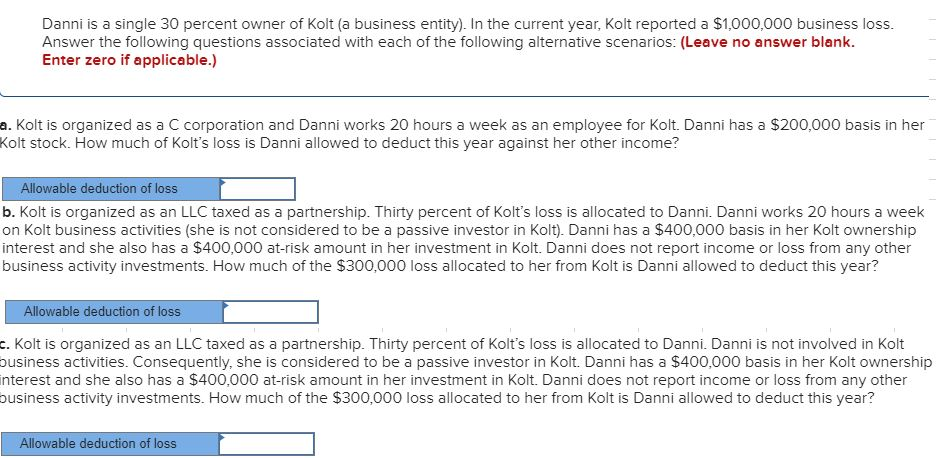 Danni is a single 30 percent owner of Kolt (a business entity). In the current year, Kolt reported a $1,000,000 business loss.
Answer the following questions associated with each of the following alternative scenarios: (Leave no answer blank.
Enter zero if applicable.)
a. Kolt is organized as a C corporation and Danni works 20 hours a week as an employee for Kolt. Danni has a $200,000 basis in her
Kolt stock. How much of Kolt's loss is Danni allowed to deduct this year against her other income?
Allowable deduction of loss
b. Kolt is organized as an LLC taxed as a partnership. Thirty percent of Kolt's loss is allocated to Danni. Danni works 20 hours a week
on Kolt business activities (she is not considered to be a passive investor in Kolt). Danni has a $400,000 basis in her Kolt ownership
interest and she also has a $400,000 at-risk amount in her investment in Kolt. Danni does not report income or loss from any other
business activity investments. How much of the $300,000 loss allocated to her from Kolt is Danni allowed to deduct this year?
Allowable deduction of loss
c. Kolt is organized as an LLC taxed as a partnership. Thirty percent of Kolt's loss is allocated to Danni. Danni is not involved in Kolt
business activities. Consequently, she is considered to be a passive investor in Kolt. Danni has a $400,000 basis in her Kolt ownership
interest and she also has a $400,000 at-risk amount in her investment in Kolt. Danni does not report income or loss from any other
business activity investments. How much of the $300,000 loss allocated to her from Kolt is Danni allowed to deduct this year?
Allowable deduction of loss