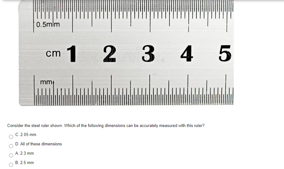 0.5mlm
1
2
3 4 5
ст
mm
Consider the steel ruler shown. Which of the following dimensions can be accurately measured with this ruler?
C. 2.05 mm
D. All of these dimensions
A. 2.3 mm
В. 2.5 mm

