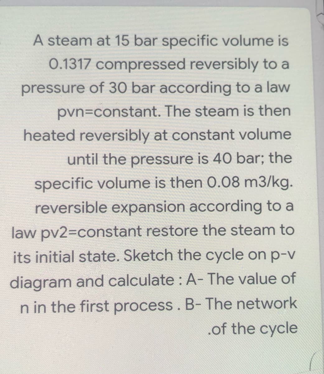 A steam at 15 bar specific volume is
0.1317 compressed reversibly to a
pressure of 30 bar according to a law
pvn=constant. The steam is then
heated reversibly at constant volume
until the pressure is 40 bar; the
specific volume is then 0.08 m3/kg.
reversible expansion according to a
law pv2=constant restore the steam to
its initial state. Sketch the cycle on p-v
diagram and calculate : A- The value of
n in the first process . B- The network
.of the cycle
