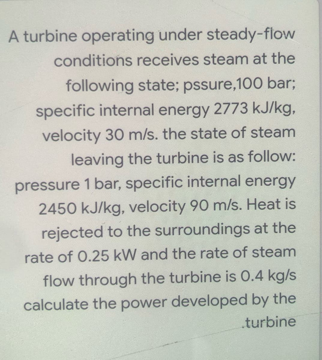 A turbine operating under steady-flow
conditions receives steam at the
following state; pssure,100 bar;
specific internal energy 2773 kJ/kg,
velocity 30 m/s. the state of steam
leaving the turbine is as follow:
pressure 1 bar, specific internal energy
2450 kJ/kg, velocity 90 m/s. Heat is
rejected to the surroundings at the
rate of 0.25 kW and the rate of steam
flow through the turbine is 0.4 kg/s
calculate the power developed by the
.turbine
