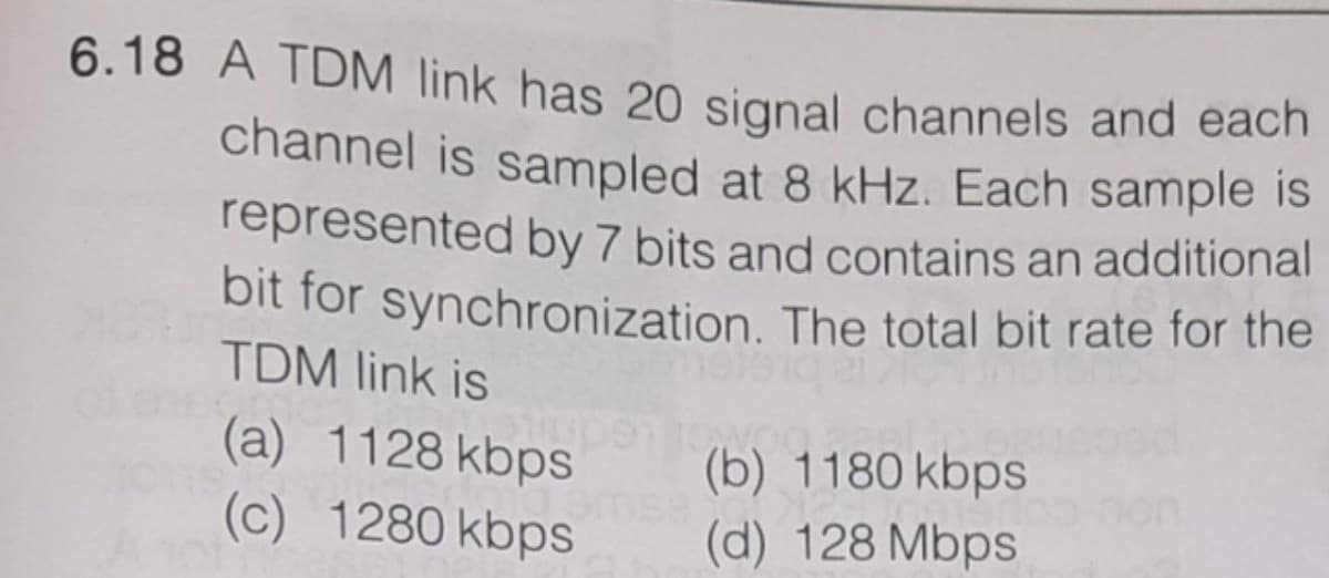 6.18 A TDM link has 20 signal channels and each
channel is sampled at 8 kHz. Each sample is
represented by 7 bits and contains an additional
bit for synchronization. The total bit rate for the
TDM link is
(a) 1128 kbps
(c) 1280 kbps
(b) 1180 kbps
(d) 128 Mbps
on
