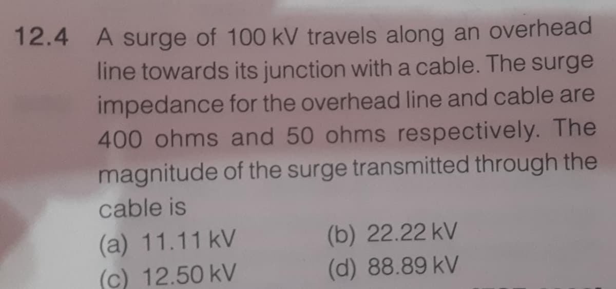 12.4
A surge of 100 kV travels along an overhead
line towards its junction witha cable. The surge
impedance for the overhead line and cable are
400 ohms and 50 ohms respectively. The
magnitude of the surge transmitted through the
cable is
(a) 11.11 kV
(c) 12.50 kV
(b) 22.22 kV
(d) 88.89 kV
