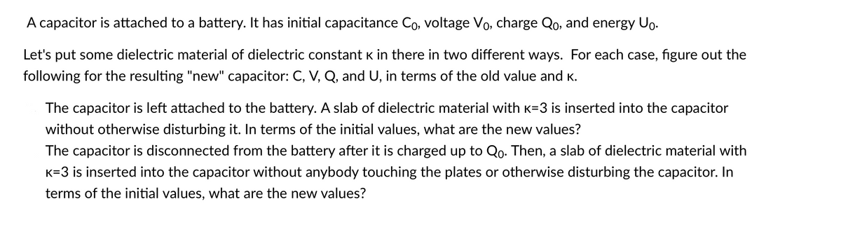 A capacitor is attached to a battery. It has initial capacitance Co, voltage Vo, charge Qo, and energy Uo.
Let's put some dielectric material of dielectric constant K in there in two different ways. For each case, figure out the
following for the resulting "new" capacitor: C, V, Q, and U, in terms of the old value and K.
The capacitor is left attached to the battery. A slab of dielectric material with K=3 is inserted into the capacitor
without otherwise disturbing it. In terms of the initial values, what are the new values?
The capacitor is disconnected from the battery after it is charged up to Qo. Then, a slab of dielectric material with
K=3 is inserted into the capacitor without anybody touching the plates or otherwise disturbing the capacitor. In
terms of the initial values, what are the new values?
