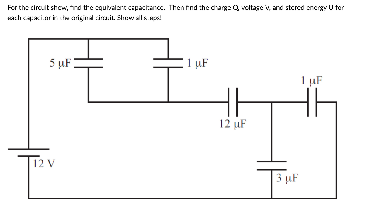 For the circuit show, find the equivalent capacitance. Then find the charge Q, voltage V, and stored energy U for
each capacitor in the original circuit. Show all steps!
5 µF
1 µF
1 uF
12 µF
12 V
3 µF
