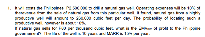 1. It will costs the Philippines P2,500,000 to drill a natural gas well. Operating expenses will be 10% of
therevenue from the sale of natural gas from this particular well. If found, natural gas from a highly
productive well will amount to 260,000 cubic feet per day. The probability of locating such a
productive well, however is about 10%.
If natural gas sells for P80 per thousand cubic feet, what is the EMVPw of profit to the Philippine
governement? The life of the well is 10 years and MARR is 15% per year.