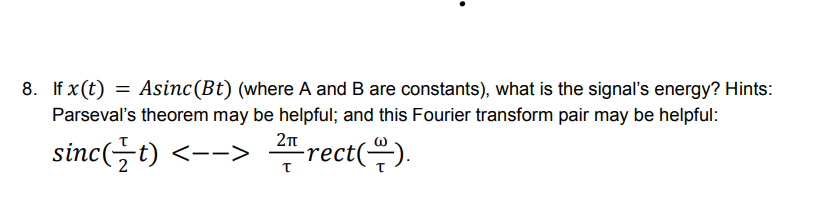 8. If x (t) = Asinc (Bt) (where A and B are constants), what is the signal's energy? Hints:
Parseval's theorem may be helpful; and this Fourier transform pair may be helpful:
2π
sinc( t) <--> rect().
T