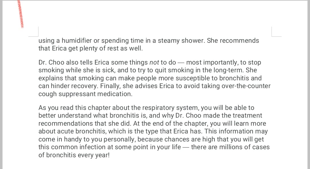 using a humidifier or spending time in a steamy shower. She recommends
that Erica get plenty of rest as well.
Dr. Choo also tells Erica some things not to do - most importantly, to stop
smoking while she is sick, and to try to quit smoking in the long-term. She
explains that smoking can make people more susceptible to bronchitis and
can hinder recovery. Finally, she advises Erica to avoid taking over-the-counter
cough suppressant medication.
As you read this chapter about the respiratory system, you will be able to
better understand what bronchitis is, and why Dr. Choo made the treatment
recommendations that she did. At the end of the chapter, you will learn more
about acute bronchitis, which is the type that Erica has. This information may
come in handy to you personally, because chances are high that you will get
this common infection at some point in your life there are millions of cases
of bronchitis every year!