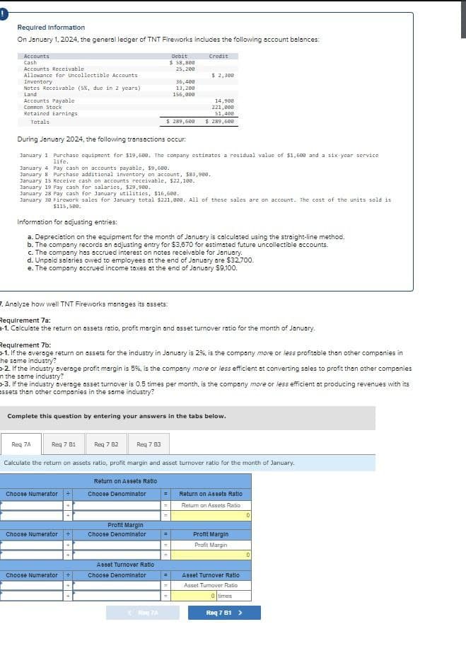 Required Information
On January 1, 2024, the general ledger of TNT Fireworks includes the following account balances:
Accounts
Cash
Debit
Credit
Accounts Receivable
$ 58,880
25,200
Allowance for Uncollectible Accounts
Inventory
$ 2,300
36,400
Notes Receivable (5%, due in 2 years)
13,200
Land
156,000
Accounts Payable
Common Stock
Retained Earnings
14,900
221,800
51,400
$ 289,600
$ 289,600
Totals
During January 2024, the following transactions occur.
January 1 Purchase equipment for $19,600. The company estimates a residual value of $1,600 and a six year service
life.
January 4 Pay cash on accounts payable, $9,688.
January 8 Purchase additional inventory on account, $83,980.
January 15 Receive cash on accounts receivable, $22,100.
January 19 Pay cash for salaries, $29,900.
January 28 Pay cash for January utilities, $16,600.
January 38 Firework sales for January total $221,000. All of these sales are on account. The cost of the units sold is
$115,580.
Information for adjusting entries:
a. Depreciation on the equipment for the month of January is calculated using the straight-line method.
b. The company records an adjusting entry for $3,670 for estimated future uncollectible accounts.
c. The company has accrued interest on notes receivable for January.
d. Unpaid salaries owed to employees at the end of January are $32,700.
e. The company accrued income taxes at the end of January $9,100.
7. Analyze how well TNT Fireworks manages its assets:
Requirement 7a:
-1. Calculate the return on assets ratio, profit margin and asset turnover ratio for the month of January.
Requirement 7b:
-1. If the average return on assets for the industry in January is 2%, is the company more or less profitable than other companies in
he same industry?
2. If the industry average profit margin is 5%, is the company more or less efficient at converting sales to profit than other companies
n the same industry?
-3. If the industry average asset turnover is 0.5 times per month, is the company more or less efficient at producing revenues with its
assets than other companies in the same industry?
Complete this question by entering your answers in the tabs below.
Req 7A
Req 7 B1
Req 7 B2
Req 7 83
Calculate the return on assets ratio, profit margin and asset turnover ratio for the month of January.
Return on Assets Ratio
Choose Numerator
Choose Denominator
Return on Assets Ratio
Return on Assets Ratio
Profit Margin
Choose Numerator
Choose Denominator
=
Profit Margin
Profit Margin
Asset Turnover Ratio
Choose Numerator
Choose Denominator
Reg7A
Asset Turnover Ratio
=
Asset Turnover Ratio
0 times
Req 7 81 >