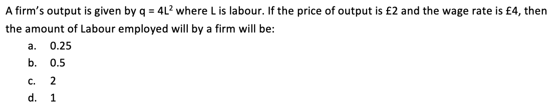 A firm's output is given by q = 4L? where L is labour. If the price of output is £2 and the wage rate is £4, then
the amount of Labour employed will by a firm will be:
а.
0.25
b.
0.5
С.
2
d. 1
