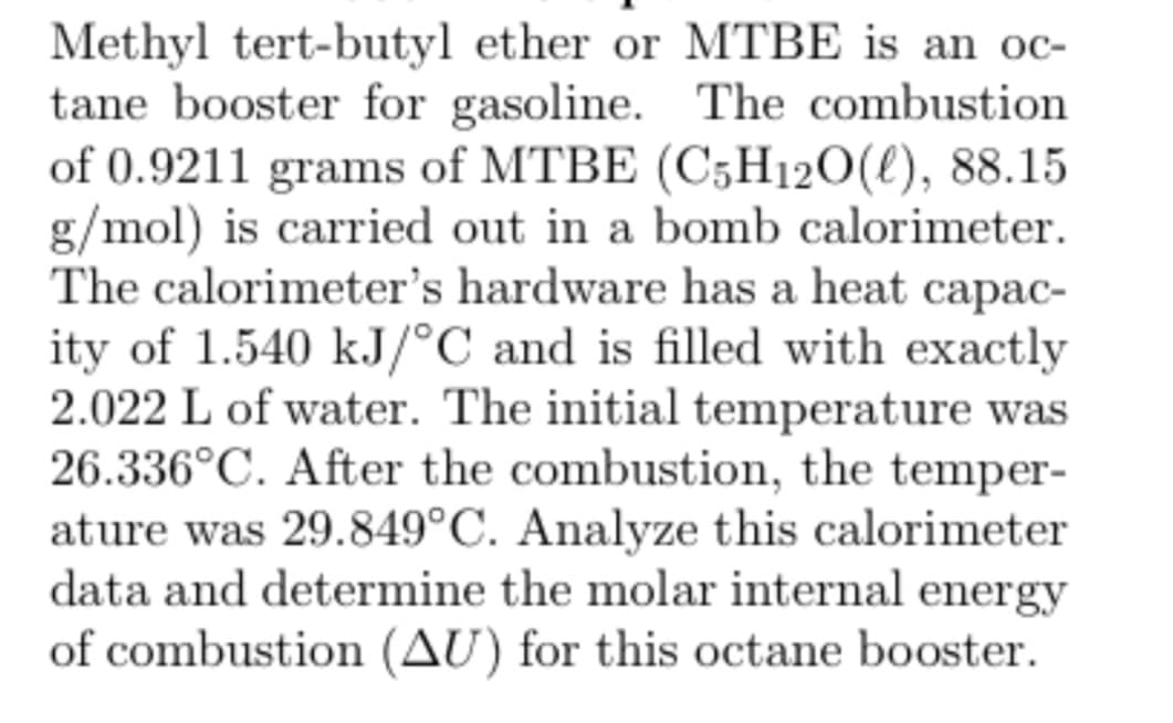 Methyl tert-butyl ether or MTBE is an oc-
tane booster for gasoline. The combustion
of 0.9211 grams of MTBE (C5H12O(l), 88.15
g/mol) is carried out in a bomb calorimeter.
The calorimeter's hardware has a heat capac-
ity of 1.540 kJ/°C and is filled with exactly
2.022 L of water. The initial temperature was
26.336°C. After the combustion, the temper-
ature was 29.849°C. Analyze this calorimeter
data and determine the molar internal energy
of combustion (AU) for this octane booster.