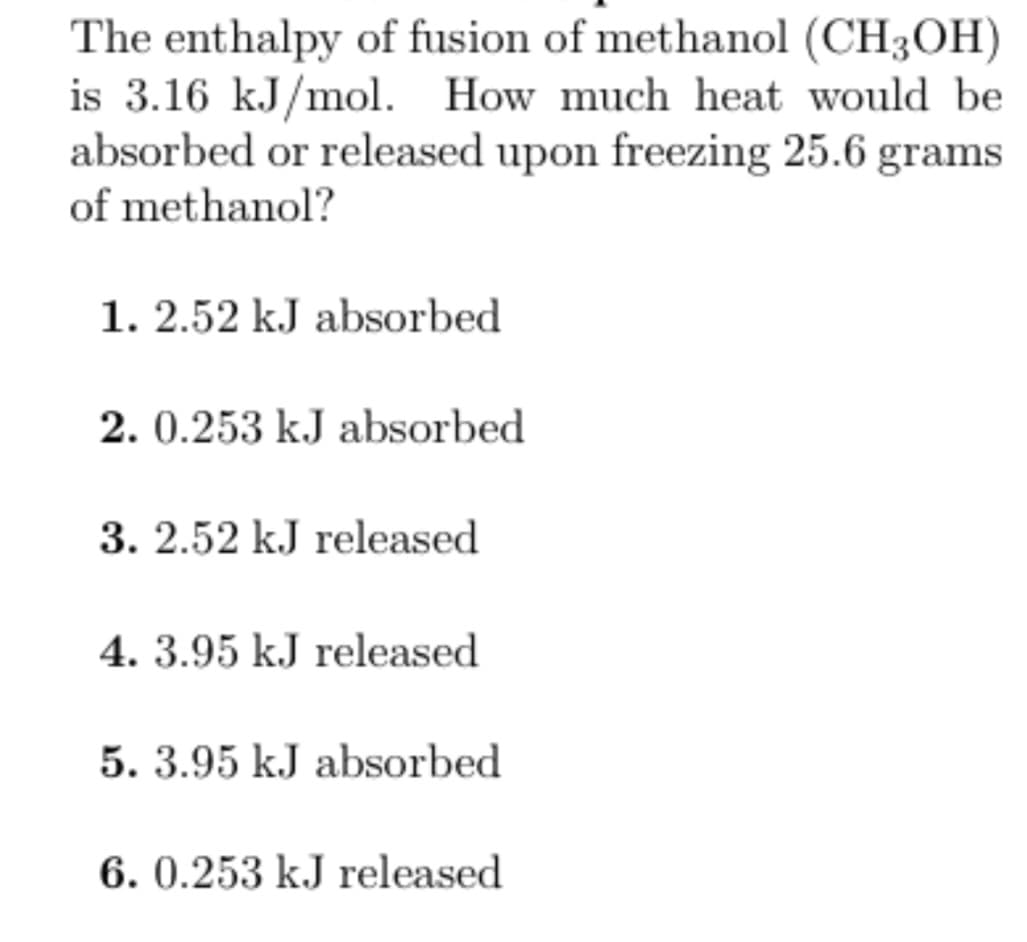 The enthalpy of fusion of methanol (CH3OH)
is 3.16 kJ/mol. How much heat would be
absorbed or released upon freezing 25.6 grams
of methanol?
1. 2.52 kJ absorbed
2. 0.253 kJ absorbed
3. 2.52 kJ released
4. 3.95 kJ released
5. 3.95 kJ absorbed
6. 0.253 kJ released