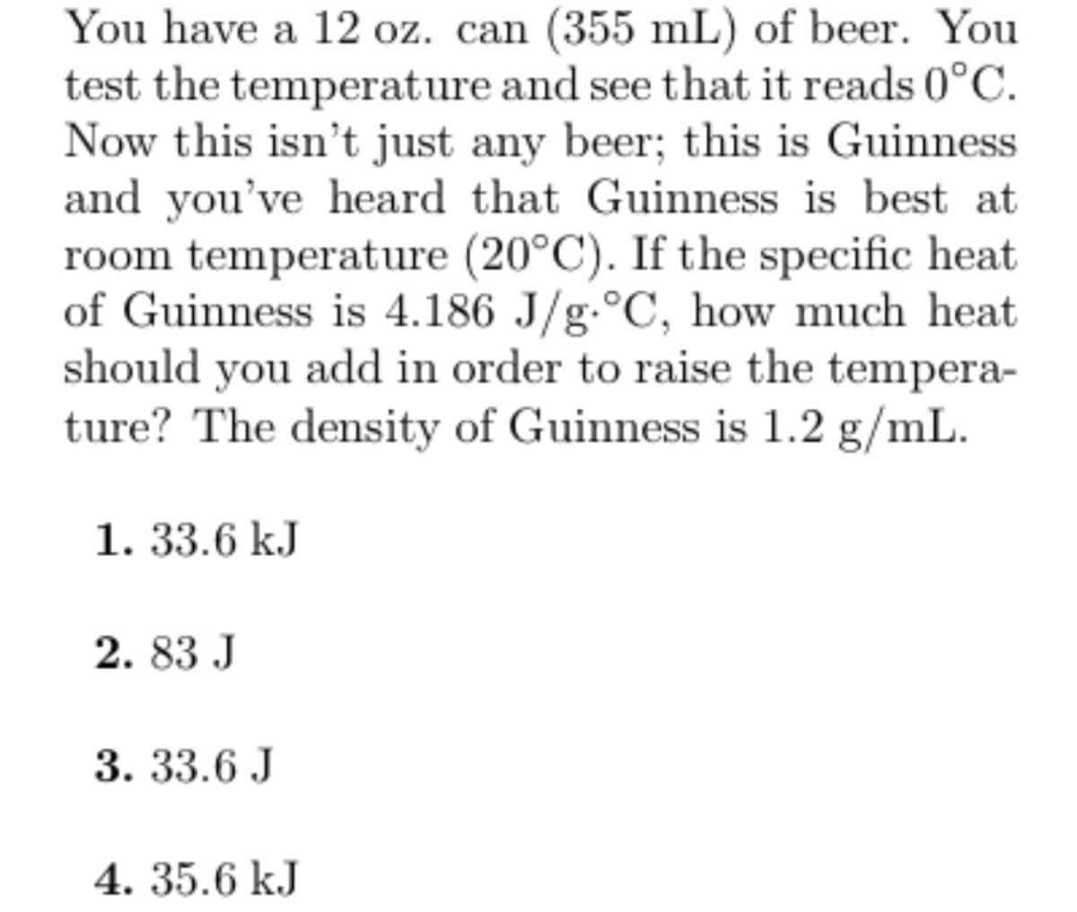 You have a 12 oz. can (355 mL) of beer. You
test the temperature and see that it reads 0°C.
Now this isn't just any beer; this is Guinness
and you've heard that Guinness is best at
room temperature (20°C). If the specific heat
of Guinness is 4.186 J/g °C, how much heat
should you add in order to raise the tempera-
ture? The density of Guinness is 1.2 g/mL.
1. 33.6 kJ
2.83 J
3. 33.6 J
4. 35.6 kJ