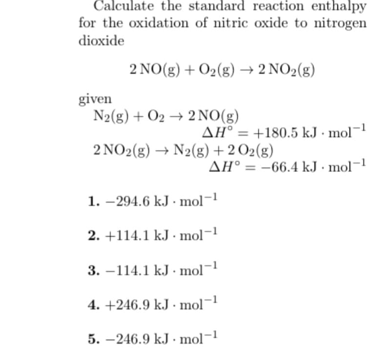 Calculate the standard reaction enthalpy
for the oxidation of nitric oxide to nitrogen
dioxide
2 NO(g) + O₂(g) → 2 NO₂(g)
given
N2(g) + O2 → 2NO(g)
AH = +180.5 kJ. mol-1
2 NO2(g) → N2(g) + 2O2(g)
AH° -66.4 kJ. mol-1
1.-294.6 kJ mol-1
2. +114.1 kJ. mol-1
3.-114.1 kJ. mol-1
4. +246.9 kJ. mol-1
5.-246.9 kJ. mol-1