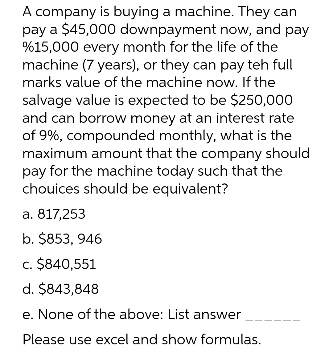 A company is buying a machine. They can
pay a $45,000 downpayment now, and pay
%15,000 every month for the life of the
machine (7 years), or they can pay teh full
marks value of the machine now. If the
salvage value is expected to be $250,000
and can borrow money at an interest rate
of 9%, compounded monthly, what is the
maximum amount that the company should
pay for the machine today such that the
chouices should be equivalent?
а. 817,253
b. $853, 946
c. $840,551
d. $843,848
e. None of the above: List answer
Please use excel and show formulas.
