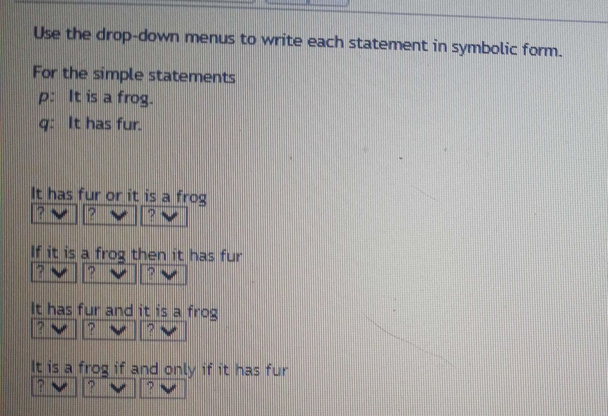 Use the drop-down menus to write each statement in symbolic form.
For the simple statements
p: It is a frog.
g. It has fur.
It has fur or it is a frog
If it is a frog then it has fur
14
It has fur and it is a frog
^.^.^
It is a frog if and only if it has fur
MIMIY