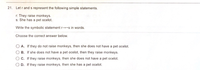 21. Let r and s represent the following simple statements.
r: They raise monkeys.
s: She has a pet ocelot.
Write the symbolic statement r→-s in words.
Choose the correct answer below.
O A. If they do not raise monkeys, then she does not have a pet ocelot.
B. If she does not have a pet ocelot, then they raise monkeys.
c. If they raise monkeys, then she does not have a pet ocelot.
O D. If they raise monkeys, then she has a pet ocelot.
