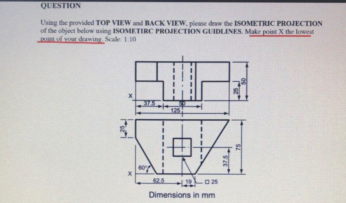 QUESTION
Using the provided TOP VIEW and BACK VIEW, please draw the ISOMETRIC PROJECTION
of the object below using ISOMETIRC PROJECTION GUIDLINES. Make point X the lowest
Doint of your drawing. Scale: 1:10
37.5
50
125
60%
62.5
19
O 25
Dimensions in mm
37.5
