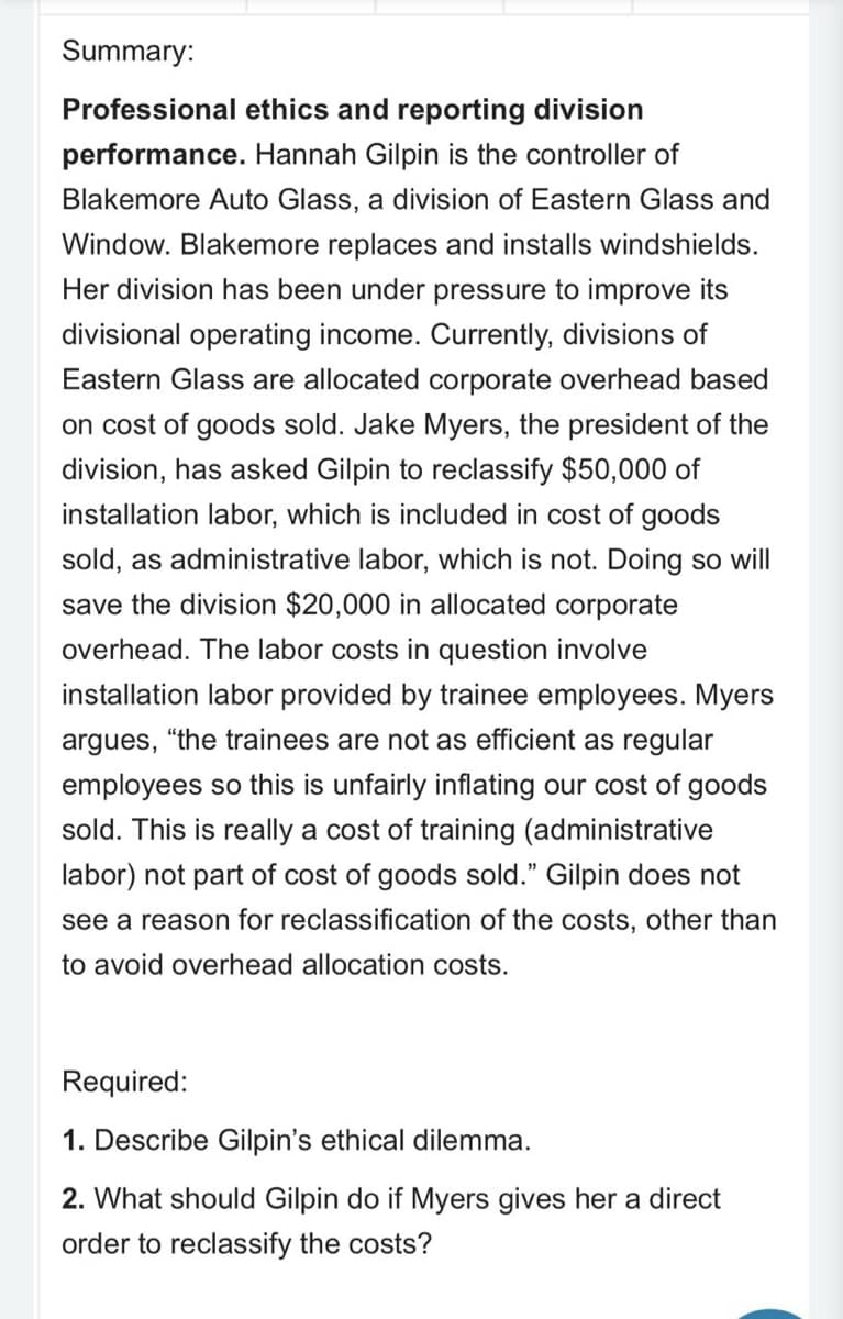 Summary:
Professional ethics and reporting division
performance. Hannah Gilpin is the controller of
Blakemore Auto Glass, a division of Eastern Glass and
Window. Blakemore replaces and installs windshields.
Her division has been under pressure to improve its
divisional operating income. Currently, divisions of
Eastern Glass are allocated corporate overhead based
on cost of goods sold. Jake Myers, the president of the
division, has asked Gilpin to reclassify $50,000 of
installation labor, which is included in cost of goods
sold, as administrative labor, which is not. Doing so will
save the division $20,000 in allocated corporate
overhead. The labor costs in question involve
installation labor provided by trainee employees. Myers
argues,
"the trainees are not as efficient as regular
employees so this is unfairly inflating our cost of goods
sold. This is really a cost of training (administrative
labor) not part of cost of goods sold." Gilpin does not
see a reason for reclassification of the costs, other than
to avoid overhead allocation costs.
Required:
1. Describe Gilpin's ethical dilemma.
2. What should Gilpin do if Myers gives her a direct
order to reclassify the costs?
