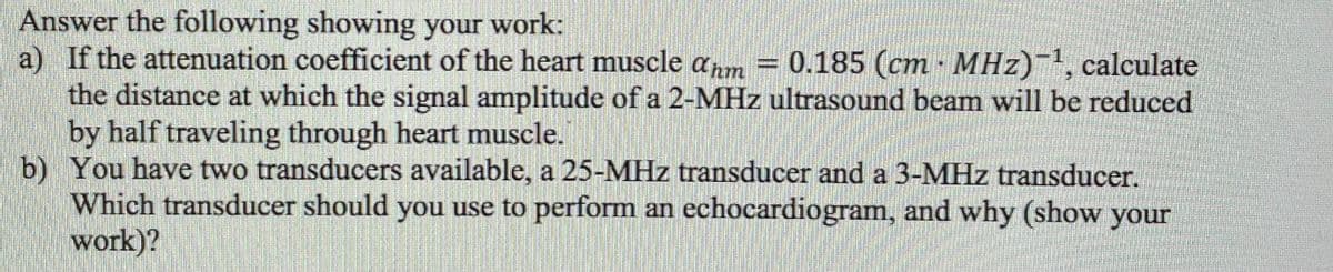 Answer the following showing your work:
a) If the attenuation coefficient of the heart muscle anm
the distance at which the signal amplitude of a 2-MHz ultrasound beam will be reduced
by half traveling through heart muscle.
b) You have two transducers available, a 25-MHz transducer and a 3-MHz transducer.
Which transducer should you use to perform an echocardiogram, and why (show your
work)?
= 0.185 (cm MHz)-, calculate
